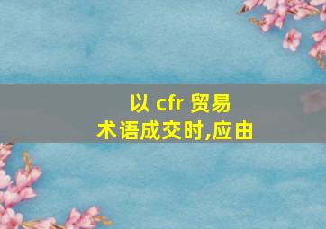 以 cfr 贸易术语成交时,应由